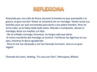 Paseando por una calle de Rusia, durante la hambruna que acompañó a la
guerra, el gran escritor Tolstoi se encontró con un mendigo. Tolstoi revisó sus
bolsillos para ver qué encontraba para darle a ese pobre hombre. Pero no
tenía nada: ya lo había dado todo antes. Movido a compasión, abrazó al
mendigo, besó sus mejillas y le dijo:
-No te enfades conmigo, hermano, no tengo nada que darte.
El rostro macilento del mendigo se iluminó. Y brillaron las lágrimas en sus
ojos, mientras le decía agradecido:
-Pero tú me has abrazado y me has llamado hermano. ¡Eso es un gran
regalo!
(Tomado de Lewis, Hedwig, “En casa con Dios”, Mensajero, Bilbao)
 