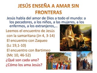 Jesús habla del amor de Dios a todo el mundo: a
los pecadores, a los niños, a las mujeres, a los
enfermos, a los extranjeros,…
Leemos el encuentro de Jesús
con la samaritana (Jn 4, 3-14)
El encuentro con Zaqueo
(Lc 19,1-10)
El encuentro con Bartimeo
(Mc 10, 46-52)
¿Qué son cada uno?
¿Cómo los ama Jesús?
 