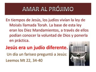 En tiempos de Jesús, los judíos vivían la ley de
Moisés llamada Torah. La base de esta ley
eran los Diez Mandamientos, a través de ellos
podían conocer la voluntad de Dios y ponerla
en práctica.
Jesús era un judío diferente.
Un día un fariseo preguntó a Jesús:
Leemos Mt 22, 34-40
 