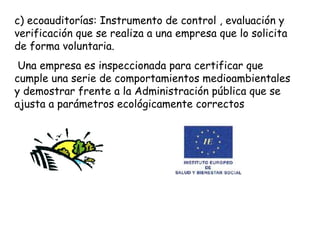 c) ecoauditorías: Instrumento de control , evaluación y
verificación que se realiza a una empresa que lo solicita
de forma voluntaria.
Una empresa es inspeccionada para certificar que
cumple una serie de comportamientos medioambientales
y demostrar frente a la Administración pública que se
ajusta a parámetros ecológicamente correctos
 