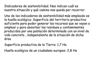 Indicadores de sostenibilidad. Nos indican cuál es
nuestra situación y qué camino nos queda por recorrer
Uno de los indicadores de sostenibilidad más empleado es
la huella ecológica: Superficie del territorio productivo
suficiente para poder generar los recursos que se vayan a
emplear y para absorber los residuos y contaminantes
producidos por una población determinada con un nivel de
vida concreto , independiente de la situación de dicha
área
Superficie productiva de la Tierra: 1,7 Ha
Huella ecológica de un ciudadano europeo: 2,8 Ha
 