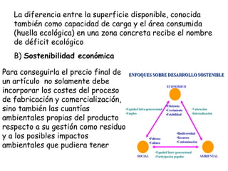 La diferencia entre la superficie disponible, conocida
también como capacidad de carga y el área consumida
(huella ecológica) en una zona concreta recibe el nombre
de déficit ecológico
B) Sostenibilidad económica
Para conseguirla el precio final de
un artículo no solamente debe
incorporar los costes del proceso
de fabricación y comercialización,
sino también las cuantías
ambientales propias del producto
respecto a su gestión como residuo
y a los posibles impactos
ambientales que pudiera tener
 