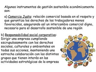 Algunos instrumentos de gestión sostenible económicamente
son:
a) Comercio Justo: relación comercial basada en el respeto y
que garantiza los derechos de los trabajadores menos
favorecidos, asegurando así un intercambio comercial digno,
necesario para el desarrollo sostenible de una región
b) Responsabilidad social corporativa:
Dirigir una empresa cumpliendo
escrupulosamente con los derechos
sociales, culturales y ambientales en
todas sus acciones, manteniendo una
estrecha colaboración con los distintos
grupos que tienen interés en las
actividades estratégicas de la empresa
 
