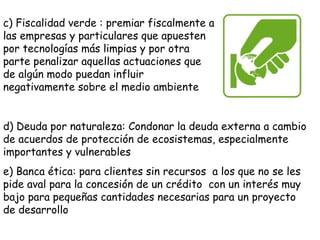c) Fiscalidad verde : premiar fiscalmente a
las empresas y particulares que apuesten
por tecnologías más limpias y por otra
parte penalizar aquellas actuaciones que
de algún modo puedan influir
negativamente sobre el medio ambiente
d) Deuda por naturaleza: Condonar la deuda externa a cambio
de acuerdos de protección de ecosistemas, especialmente
importantes y vulnerables
e) Banca ética: para clientes sin recursos a los que no se les
pide aval para la concesión de un crédito con un interés muy
bajo para pequeñas cantidades necesarias para un proyecto
de desarrollo
 