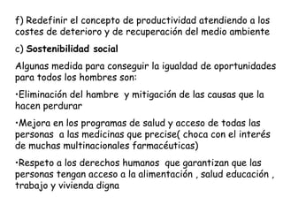 f) Redefinir el concepto de productividad atendiendo a los
costes de deterioro y de recuperación del medio ambiente
c) Sostenibilidad social
Algunas medida para conseguir la igualdad de oportunidades
para todos los hombres son:
•Eliminación del hambre y mitigación de las causas que la
hacen perdurar
•Mejora en los programas de salud y acceso de todas las
personas a las medicinas que precise( choca con el interés
de muchas multinacionales farmacéuticas)
•Respeto a los derechos humanos que garantizan que las
personas tengan acceso a la alimentación , salud educación ,
trabajo y vivienda digna
 