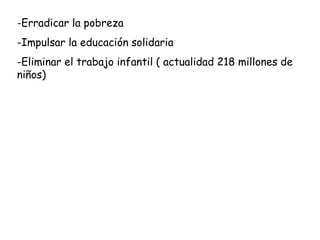 -Erradicar la pobreza
-Impulsar la educación solidaria
-Eliminar el trabajo infantil ( actualidad 218 millones de
niños)
 