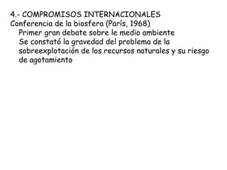 4.- COMPROMISOS INTERNACIONALES
Conferencia de la biosfera (París, 1968)
Primer gran debate sobre le medio ambiente
Se constató la gravedad del problema de la
sobreexplotación de los recursos naturales y su riesgo
de agotamiento
 