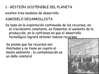 1.- GESTIÓN SOSTENIBLE DEL PLANETA
existen tres modelos de desarrollo
A)MODELO DESARROLLISTA
Se basa en la explotación continuada de los recursos, en
el crecimiento constante, en fomentar el aumento de la
producción, en la confianza en que el desarrollo
tecnológico logrará obtener nuevos recursos
Se piensa que los recursos son
ilimitados y no tiene en cuenta el
medio ambiente ; la contaminación es
un daño colateral
 