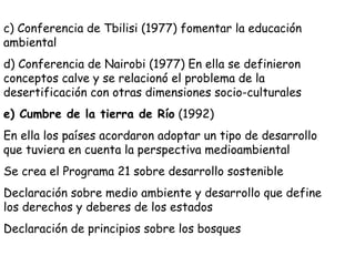 c) Conferencia de Tbilisi (1977) fomentar la educación
ambiental
d) Conferencia de Nairobi (1977) En ella se definieron
conceptos calve y se relacionó el problema de la
desertificación con otras dimensiones socio-culturales
e) Cumbre de la tierra de Río (1992)
En ella los países acordaron adoptar un tipo de desarrollo
que tuviera en cuenta la perspectiva medioambiental
Se crea el Programa 21 sobre desarrollo sostenible
Declaración sobre medio ambiente y desarrollo que define
los derechos y deberes de los estados
Declaración de principios sobre los bosques
 