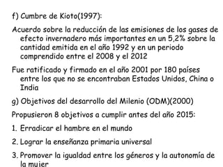 f) Cumbre de Kioto(1997):
Acuerdo sobre la reducción de las emisiones de los gases de
efecto invernadero más importantes en un 5,2% sobre la
cantidad emitida en el año 1992 y en un periodo
comprendido entre el 2008 y el 2012
Fue ratificado y firmado en el año 2001 por 180 países
entre los que no se encontraban Estados Unidos, China o
India
g) Objetivos del desarrollo del Milenio (ODM)(2000)
Propusieron 8 objetivos a cumplir antes del año 2015:
1. Erradicar el hambre en el mundo
2. Lograr la enseñanza primaria universal
3. Promover la igualdad entre los géneros y la autonomía de
la mujer
 