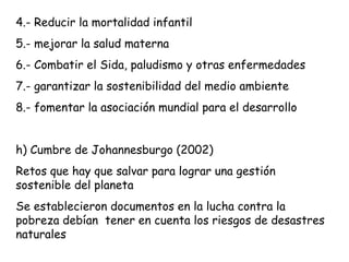 4.- Reducir la mortalidad infantil
5.- mejorar la salud materna
6.- Combatir el Sida, paludismo y otras enfermedades
7.- garantizar la sostenibilidad del medio ambiente
8.- fomentar la asociación mundial para el desarrollo
h) Cumbre de Johannesburgo (2002)
Retos que hay que salvar para lograr una gestión
sostenible del planeta
Se establecieron documentos en la lucha contra la
pobreza debían tener en cuenta los riesgos de desastres
naturales
 