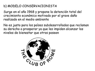 b) MODELO CONSERVACIONISTA
Surge en el año 1968 y propone la detención total del
crecimiento económico motivado por el grave daño
realizado en el medio ambiente
No es justo para los países subdesarrollados que reclaman
su derecho a prosperar ya que les impiden alcanzar los
niveles de bienestar que otros poseen
 