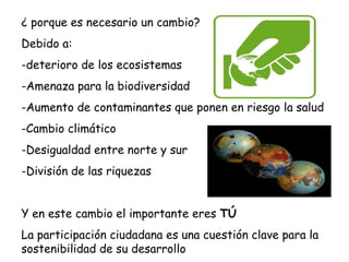 ¿ porque es necesario un cambio?
Debido a:
-deterioro de los ecosistemas
-Amenaza para la biodiversidad
-Aumento de contaminantes que ponen en riesgo la salud
-Cambio climático
-Desigualdad entre norte y sur
-División de las riquezas
Y en este cambio el importante eres TÚ
La participación ciudadana es una cuestión clave para la
sostenibilidad de su desarrollo
 