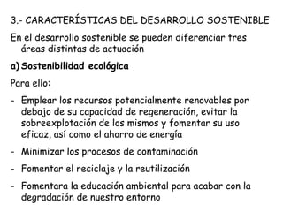 3.- CARACTERÍSTICAS DEL DESARROLLO SOSTENIBLE
En el desarrollo sostenible se pueden diferenciar tres
áreas distintas de actuación
a) Sostenibilidad ecológica
Para ello:
- Emplear los recursos potencialmente renovables por
debajo de su capacidad de regeneración, evitar la
sobreexplotación de los mismos y fomentar su uso
eficaz, así como el ahorro de energía
- Minimizar los procesos de contaminación
- Fomentar el reciclaje y la reutilización
- Fomentara la educación ambiental para acabar con la
degradación de nuestro entorno
 