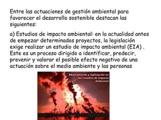 Entre las actuaciones de gestión ambiental para
favorecer el desarrollo sostenible destacan las
siguientes:
a) Estudios de impacto ambiental: en la actualidad antes
de empezar determinados proyectos, la legislación
exige realizar un estudio de impacto ambiental (EIA) .
Este es un proceso dirigido a identificar, predecir,
prevenir y valorar el posible efecto negativo de una
actuación sobre el medio ambiente y las personas
 