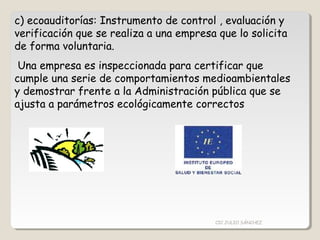 c) ecoauditorías: Instrumento de control , evaluación y
verificación que se realiza a una empresa que lo solicita
de forma voluntaria.
Una empresa es inspeccionada para certificar que
cumple una serie de comportamientos medioambientales
y demostrar frente a la Administración pública que se
ajusta a parámetros ecológicamente correctos
CIC JULIO SÁNCHEZ
 