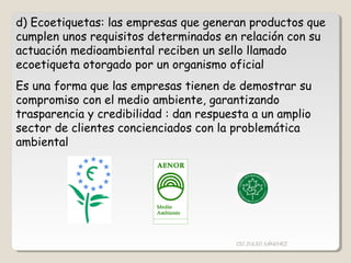 d) Ecoetiquetas: las empresas que generan productos que
cumplen unos requisitos determinados en relación con su
actuación medioambiental reciben un sello llamado
ecoetiqueta otorgado por un organismo oficial
Es una forma que las empresas tienen de demostrar su
compromiso con el medio ambiente, garantizando
trasparencia y credibilidad : dan respuesta a un amplio
sector de clientes concienciados con la problemática
ambiental
CIC JULIO SÁNCHEZ
 
