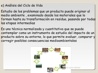 e) Análisis del Ciclo de Vida
Estudio de los problemas que un producto puede originar al
medio ambiente , examinado desde los materiales que lo
forman hasta su transformación en residuo, pasando por todas
las etapas intermedias
Es una técnica normalizada y cuantitativa que se puede
contemplar como un instrumento de estudio del impacto de un
producto sobre su entorno, lo que permite evaluar, comparar y
corregir posibles consecuencias medioambientales
CIC JULIO SÁNCHEZ
 