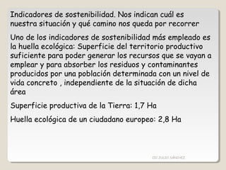 Indicadores de sostenibilidad. Nos indican cuál es
nuestra situación y qué camino nos queda por recorrer
Uno de los indicadores de sostenibilidad más empleado es
la huella ecológica: Superficie del territorio productivo
suficiente para poder generar los recursos que se vayan a
emplear y para absorber los residuos y contaminantes
producidos por una población determinada con un nivel de
vida concreto , independiente de la situación de dicha
área
Superficie productiva de la Tierra: 1,7 Ha
Huella ecológica de un ciudadano europeo: 2,8 Ha
CIC JULIO SÁNCHEZ
 