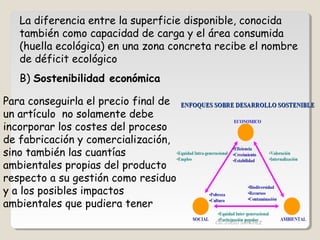 La diferencia entre la superficie disponible, conocida
también como capacidad de carga y el área consumida
(huella ecológica) en una zona concreta recibe el nombre
de déficit ecológico
B) Sostenibilidad económica
Para conseguirla el precio final de
un artículo no solamente debe
incorporar los costes del proceso
de fabricación y comercialización,
sino también las cuantías
ambientales propias del producto
respecto a su gestión como residuo
y a los posibles impactos
ambientales que pudiera tener
CIC JULIO SÁNCHEZ
 