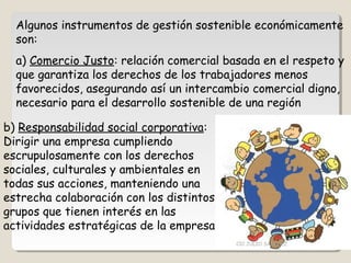 Algunos instrumentos de gestión sostenible económicamente
son:
a) Comercio Justo: relación comercial basada en el respeto y
que garantiza los derechos de los trabajadores menos
favorecidos, asegurando así un intercambio comercial digno,
necesario para el desarrollo sostenible de una región
b) Responsabilidad social corporativa:
Dirigir una empresa cumpliendo
escrupulosamente con los derechos
sociales, culturales y ambientales en
todas sus acciones, manteniendo una
estrecha colaboración con los distintos
grupos que tienen interés en las
actividades estratégicas de la empresa
CIC JULIO SÁNCHEZ
 