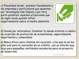 c) Fiscalidad verde : premiar fiscalmente a
las empresas y particulares que apuesten
por tecnologías más limpias y por otra
parte penalizar aquellas actuaciones que
de algún modo puedan influir
negativamente sobre el medio ambiente
d) Deuda por naturaleza: Condonar la deuda externa a cambio
de acuerdos de protección de ecosistemas, especialmente
importantes y vulnerables
e) Banca ética: para clientes sin recursos a los que no se les
pide aval para la concesión de un crédito con un interés muy
bajo para pequeñas cantidades necesarias para un proyecto
de desarrollo
CIC JULIO SÁNCHEZ
 