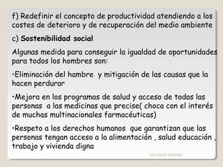 f) Redefinir el concepto de productividad atendiendo a los
costes de deterioro y de recuperación del medio ambiente
c) Sostenibilidad social
Algunas medida para conseguir la igualdad de oportunidades
para todos los hombres son:
•Eliminación del hambre y mitigación de las causas que la
hacen perdurar
•Mejora en los programas de salud y acceso de todas las
personas a las medicinas que precise( choca con el interés
de muchas multinacionales farmacéuticas)
•Respeto a los derechos humanos que garantizan que las
personas tengan acceso a la alimentación , salud educación ,
trabajo y vivienda digna
CIC JULIO SÁNCHEZ
 