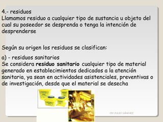 4.- residuos
Llamamos residuo a cualquier tipo de sustancia u objeto del
cual su poseedor se desprenda o tenga la intención de
desprenderse
Según su origen los residuos se clasifican:
a) - residuos sanitarios
Se considera residuo sanitario cualquier tipo de material
generado en establecimientos dedicados a la atención
sanitaria, ya sean en actividades asistenciales, preventivas o
de investigación, desde que el material se desecha
CIC JULIO SÁNCHEZ
 