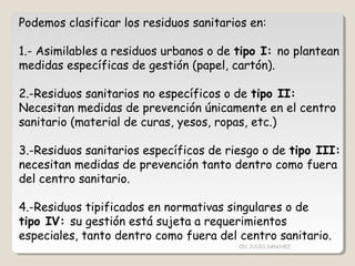 Podemos clasificar los residuos sanitarios en:
1.- Asimilables a residuos urbanos o de tipo I: no plantean
medidas específicas de gestión (papel, cartón).
2.-Residuos sanitarios no específicos o de tipo II:
Necesitan medidas de prevención únicamente en el centro
sanitario (material de curas, yesos, ropas, etc.)
3.-Residuos sanitarios específicos de riesgo o de tipo III:
necesitan medidas de prevención tanto dentro como fuera
del centro sanitario.
4.-Residuos tipificados en normativas singulares o de
tipo IV: su gestión está sujeta a requerimientos
especiales, tanto dentro como fuera del centro sanitario.
CIC JULIO SÁNCHEZ
 