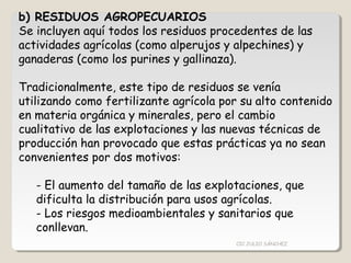 b) RESIDUOS AGROPECUARIOS
Se incluyen aquí todos los residuos procedentes de las
actividades agrícolas (como alperujos y alpechines) y
ganaderas (como los purines y gallinaza).
Tradicionalmente, este tipo de residuos se venía
utilizando como fertilizante agrícola por su alto contenido
en materia orgánica y minerales, pero el cambio
cualitativo de las explotaciones y las nuevas técnicas de
producción han provocado que estas prácticas ya no sean
convenientes por dos motivos:
- El aumento del tamaño de las explotaciones, que
dificulta la distribución para usos agrícolas.
- Los riesgos medioambientales y sanitarios que
conllevan.
CIC JULIO SÁNCHEZ
 