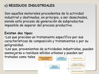 c) RESIDUOS INDUSTRIALES
Son aquellos materiales procedentes de la actividad
industrial y destinados, en principio, a ser desechados,
siendo este proceso de generación de subproductos
imposible de separar del proceso productivo.
Existen dos tipos:
•Los que precisan un tratamiento específico por sus
características de composición y tratamientos o por su
peligrosidad.
•Los que, provenientes de actividades industriales, pueden
asemejarse a residuos sólidos urbanos y pueden ser
tratados como tales.
CIC JULIO SÁNCHEZ
 