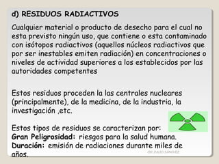 d) RESIDUOS RADIACTIVOS
Cualquier material o producto de desecho para el cual no
esta previsto ningún uso, que contiene o esta contaminado
con isótopos radiactivos (aquellos núcleos radiactivos que
por ser inestables emiten radiación) en concentraciones o
niveles de actividad superiores a los establecidos por las
autoridades competentes
Estos residuos proceden la las centrales nucleares
(principalmente), de la medicina, de la industria, la
investigación ,etc.
Estos tipos de residuos se caracterizan por:
Gran Peligrosidad: riesgos para la salud humana.
Duración: emisión de radiaciones durante miles de
años. CIC JULIO SÁNCHEZ
 