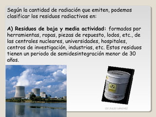 Según la cantidad de radiación que emiten, podemos
clasificar los residuos radiactivos en:
A) Residuos de baja y media actividad: formados por
herramientas, ropas, piezas de repuesto, lodos, etc., de
las centrales nucleares, universidades, hospitales,
centros de investigación, industrias, etc. Estos residuos
tienen un periodo de semidesintegración menor de 30
años.
CIC JULIO SÁNCHEZ
 