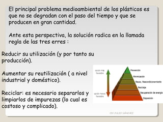 El principal problema medioambiental de los plásticos es
que no se degradan con el paso del tiempo y que se
producen en gran cantidad.
Ante esta perspectiva, la solución radica en la llamada
regla de las tres erres :
Reducir su utilización (y por tanto su
producción).
Aumentar su reutilización ( a nivel
industrial y doméstico).
Reciclar: es necesario separarlos y
limpiarlos de impurezas (lo cual es
costoso y complicado).
CIC JULIO SÁNCHEZ
 