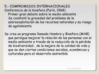 5.- COMPROMISOS INTERNACIONALES
Conferencia de la biosfera (París, 1968)
Primer gran debate sobre le medio ambiente
Se constató la gravedad del problema de la
sobreexplotación de los recursos naturales y su riesgo
de agotamiento
Se crea un programa llamado Hombre y Biosfera (MAB)
que persigue mejorar la relación de las personas con el
medio ambiente a través de la reducción de la pérdida
de biodiversidad , de la mejora de la calidad de vida y
que se den ciertas condiciones sociales, económicas y
culturales para el desarrollo sostenible
CIC JULIO SÁNCHEZ
 