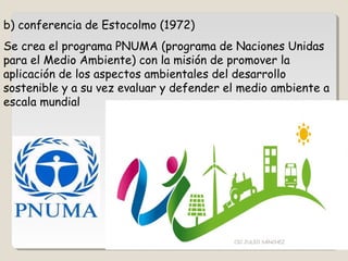 b) conferencia de Estocolmo (1972)
Se crea el programa PNUMA (programa de Naciones Unidas
para el Medio Ambiente) con la misión de promover la
aplicación de los aspectos ambientales del desarrollo
sostenible y a su vez evaluar y defender el medio ambiente a
escala mundial
CIC JULIO SÁNCHEZ
 