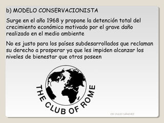 b) MODELO CONSERVACIONISTA
Surge en el año 1968 y propone la detención total del
crecimiento económico motivado por el grave daño
realizado en el medio ambiente
No es justo para los países subdesarrollados que reclaman
su derecho a prosperar ya que les impiden alcanzar los
niveles de bienestar que otros poseen
CIC JULIO SÁNCHEZ
 