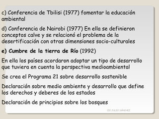 c) Conferencia de Tbilisi (1977) fomentar la educación
ambiental
d) Conferencia de Nairobi (1977) En ella se definieron
conceptos calve y se relacionó el problema de la
desertificación con otras dimensiones socio-culturales
e) Cumbre de la tierra de Río (1992)
En ella los países acordaron adoptar un tipo de desarrollo
que tuviera en cuenta la perspectiva medioambiental
Se crea el Programa 21 sobre desarrollo sostenible
Declaración sobre medio ambiente y desarrollo que define
los derechos y deberes de los estados
Declaración de principios sobre los bosques
CIC JULIO SÁNCHEZ
 