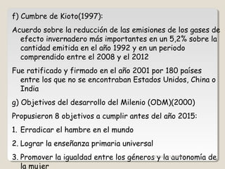 f) Cumbre de Kioto(1997):
Acuerdo sobre la reducción de las emisiones de los gases de
efecto invernadero más importantes en un 5,2% sobre la
cantidad emitida en el año 1992 y en un periodo
comprendido entre el 2008 y el 2012
Fue ratificado y firmado en el año 2001 por 180 países
entre los que no se encontraban Estados Unidos, China o
India
g) Objetivos del desarrollo del Milenio (ODM)(2000)
Propusieron 8 objetivos a cumplir antes del año 2015:
1. Erradicar el hambre en el mundo
2. Lograr la enseñanza primaria universal
3. Promover la igualdad entre los géneros y la autonomía de
la mujer
CIC JULIO SÁNCHEZ
 