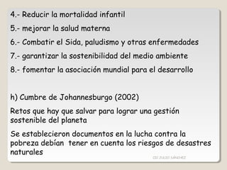 4.- Reducir la mortalidad infantil
5.- mejorar la salud materna
6.- Combatir el Sida, paludismo y otras enfermedades
7.- garantizar la sostenibilidad del medio ambiente
8.- fomentar la asociación mundial para el desarrollo
h) Cumbre de Johannesburgo (2002)
Retos que hay que salvar para lograr una gestión
sostenible del planeta
Se establecieron documentos en la lucha contra la
pobreza debían tener en cuenta los riesgos de desastres
naturales
CIC JULIO SÁNCHEZ
 