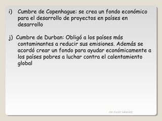 i) Cumbre de Copenhague: se crea un fondo económico
para el desarrollo de proyectos en países en
desarrollo
j) Cumbre de Durban: Obligó a los países más
contaminantes a reducir sus emisiones. Además se
acordó crear un fondo para ayudar económicamente a
los países pobres a luchar contra el calentamiento
global
CIC JULIO SÁNCHEZ
 