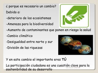 ¿ porque es necesario un cambio?
Debido a:
-deterioro de los ecosistemas
-Amenaza para la biodiversidad
-Aumento de contaminantes que ponen en riesgo la salud
-Cambio climático
-Desigualdad entre norte y sur
-División de las riquezas
Y en este cambio el importante eres TÚ
La participación ciudadana es una cuestión clave para la
sostenibilidad de su desarrollo
CIC JULIO SÁNCHEZ
 