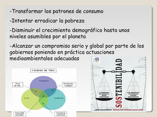 -Transformar los patrones de consumo
-Intentar erradicar la pobreza
-Disminuir el crecimiento demográfico hasta unos
niveles asumibles por el planeta
-Alcanzar un compromiso serio y global por parte de los
gobiernos poniendo en práctica actuaciones
medioambientales adecuadas
CIC JULIO SÁNCHEZ
 