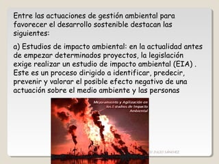 Entre las actuaciones de gestión ambiental para
favorecer el desarrollo sostenible destacan las
siguientes:
a) Estudios de impacto ambiental: en la actualidad antes
de empezar determinados proyectos, la legislación
exige realizar un estudio de impacto ambiental (EIA) .
Este es un proceso dirigido a identificar, predecir,
prevenir y valorar el posible efecto negativo de una
actuación sobre el medio ambiente y las personas
CIC JULIO SÁNCHEZ
 