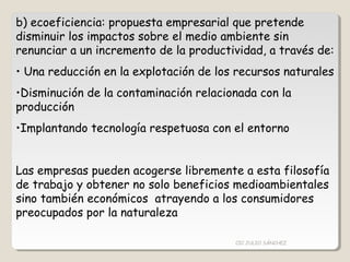 b) ecoeficiencia: propuesta empresarial que pretende
disminuir los impactos sobre el medio ambiente sin
renunciar a un incremento de la productividad, a través de:
• Una reducción en la explotación de los recursos naturales
•Disminución de la contaminación relacionada con la
producción
•Implantando tecnología respetuosa con el entorno
Las empresas pueden acogerse libremente a esta filosofía
de trabajo y obtener no solo beneficios medioambientales
sino también económicos atrayendo a los consumidores
preocupados por la naturaleza
CIC JULIO SÁNCHEZ
 
