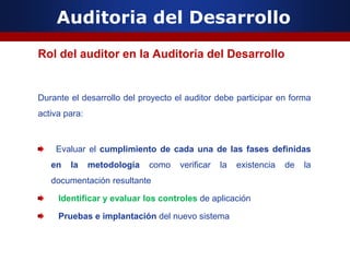 Auditoria del Desarrollo
Rol del auditor en la Auditoría del Desarrollo
Durante el desarrollo del proyecto el auditor debe participar en forma
activa para:
Evaluar el cumplimiento de cada una de las fases definidas
en la metodología como verificar la existencia de la
documentación resultante
Identificar y evaluar los controles de aplicación
Pruebas e implantación del nuevo sistema
 