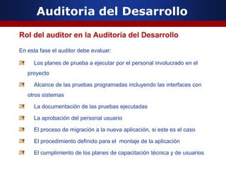 Auditoria del Desarrollo
Rol del auditor en la Auditoría del Desarrollo
En esta fase el auditor debe evaluar:
Los planes de prueba a ejecutar por el personal involucrado en el
proyecto
Alcance de las pruebas programadas incluyendo las interfaces con
otros sistemas
La documentación de las pruebas ejecutadas
La aprobación del personal usuario
El proceso de migración a la nueva aplicación, si este es el caso
El procedimiento definido para el montaje de la aplicación
El cumplimiento de los planes de capacitación técnica y de usuarios
 