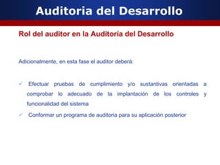 Auditoria del Desarrollo
Rol del auditor en la Auditoría del Desarrollo
Adicionalmente, en esta fase el auditor deberá:
 Efectuar pruebas de cumplimiento y/o sustantivas orientadas a
comprobar lo adecuado de la implantación de los controles y
funcionalidad del sistema
 Conformar un programa de auditoria para su aplicación posterior
 