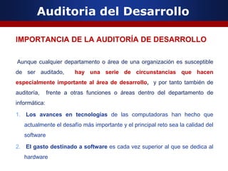 Auditoria del Desarrollo
IMPORTANCIA DE LA AUDITORÍA DE DESARROLLO
Aunque cualquier departamento o área de una organización es susceptible
de ser auditado, hay una serie de circunstancias que hacen
especialmente importante al área de desarrollo, y por tanto también de
auditoría, frente a otras funciones o áreas dentro del departamento de
informática:
1. Los avances en tecnologías de las computadoras han hecho que
actualmente el desafío más importante y el principal reto sea la calidad del
software
2. El gasto destinado a software es cada vez superior al que se dedica al
hardware
 