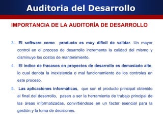 Auditoria del Desarrollo
IMPORTANCIA DE LA AUDITORÍA DE DESARROLLO
3. El software como producto es muy difícil de validar. Un mayor
control en el proceso de desarrollo incrementa la calidad del mismo y
disminuye los costos de mantenimiento.
4. El índice de fracasos en proyectos de desarrollo es demasiado alto,
lo cual denota la inexistencia o mal funcionamiento de los controles en
este proceso.
5. Las aplicaciones informáticas, que son el producto principal obtenido
al final del desarrollo, pasan a ser la herramienta de trabajo principal de
las áreas informatizadas, convirtiéndose en un factor esencial para la
gestión y la toma de decisiones.
 